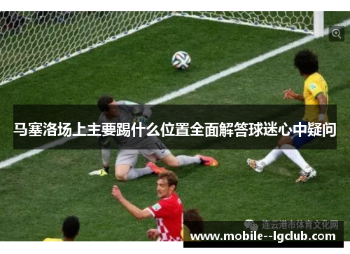 马塞洛场上主要踢什么位置全面解答球迷心中疑问