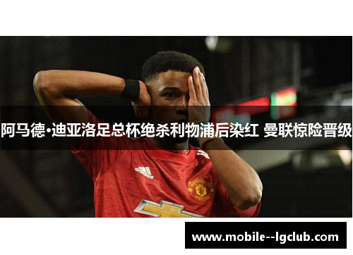 阿马德·迪亚洛足总杯绝杀利物浦后染红 曼联惊险晋级 阿马德·迪亚洛足总杯绝杀利物浦后染红 曼联惊险晋级
